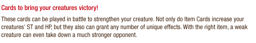 Cards to bring your creatures to victory! These cards can be played in battle to strengthen your creature. Not only do Item Cards increase your creatures' ST and HP, but they also can grant any number of unique effects. With the right item, a weak creature can even take down a much stronger opponent.