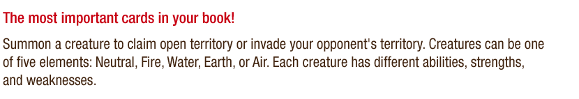 The most important cards in your book! - Summon a creature to claim open territory or invade your opponent's territory. Creatures can be one of five elements: Neutral, Fire, Water, Earth, or Air. Each creature has different abilities, strengths, and weaknesses.