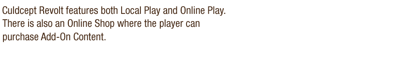 Culdcept Revolt features both Local Play and Online Play. There is also an Online Shop where the player can purchase Add-On Content.