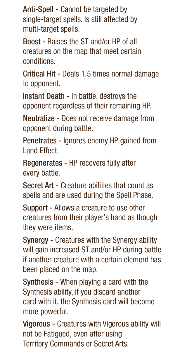 Anti-Spell - Cannot be targeted by single-target spells. Is still affected by multi-target spells. Boost - Raises the ST and/or HP of all creatures on the map that meet certain conditions. Critical Hit - Deals 1.5 times normal damage to opponent. Instant Death - In battle, destroys the opponent regardless of their remaining HP. Neutralize - Does not receive damage from opponent during battle. Penetrates - Ignores enemy HP gained from Land Effect. Regenerates - HP recovers fully after every battle. Secret Art - Creature abilities that count as spells and are used during the Spell Phase. Support - Allows a creature to use other creatures from their player's hand as though they were items. Synergy - Creatures with the Synergy ability will gain increase ST and/or HP during battle if another creature with a certain element has been placed on the map. Synthesis - When playing a card with the Synthesis ability, if you discard another card with it, the Synthesis card will become more powerful. Vigorous - Creatures with Vigorous ability will not be Fatigued, even after using Territory Commands or Secret Arts.