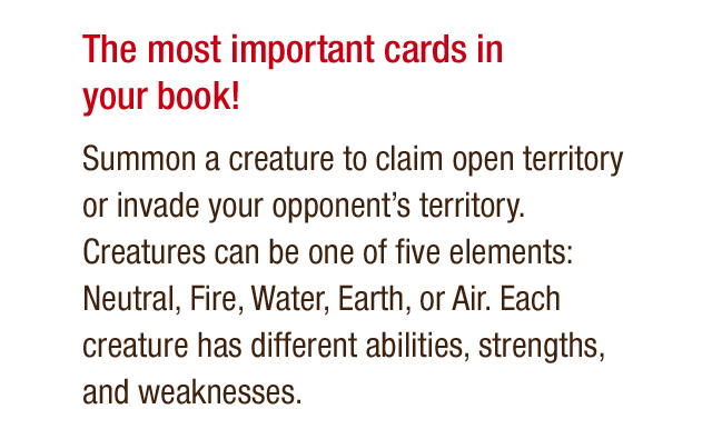 The most important cards in your book! - Summon a creature to claim open territory or invade your opponent's territory. Creatures can be one of five elements: Neutral, Fire, Water, Earth, or Air. Each creature has different abilities, strengths, and weaknesses.