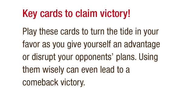 Key cards to claim victory! Play these cards to turn the tide in your favor as you give yourself an advantage or disrupt your opponents' plans. Using them wisely can even lead to a comeback victory.