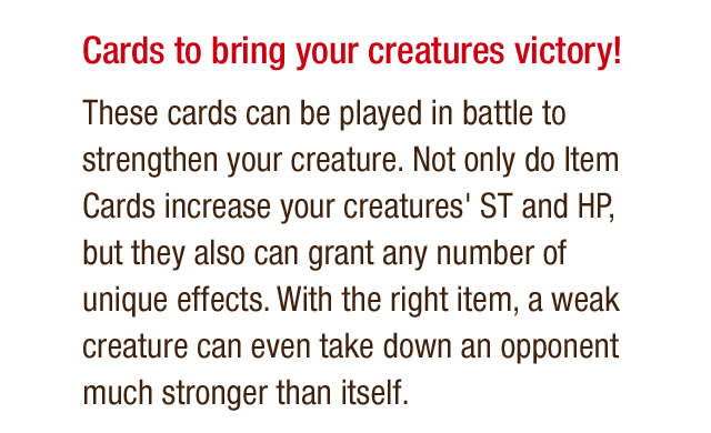 Cards to bring your creatures victory! These cards can be played in battle to strengthen your creature. Not only do Item Cards increase your creatures' ST and HP, but they also can grant any number of unique effects. With the right item, a weak creature can even take down an opponent much stronger than itself.