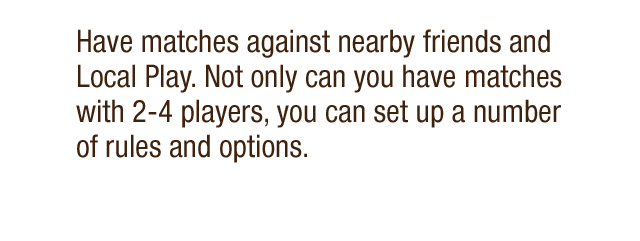 Have matches against nearby friends and Local Play. Not only can you have matches with 2-4 players, you can set up a number of rules and options.