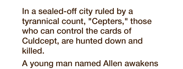 In a sealed-off city ruled by tyrannical count, 'Cepters,' those who can control the cards of Culdcept, are hunted down and killed. A young man named Allen awakens without his memories in this city. Taken in by the rebel group, the Free Bats, he remembers his powers as a Cepter and takes up arms against the Count.