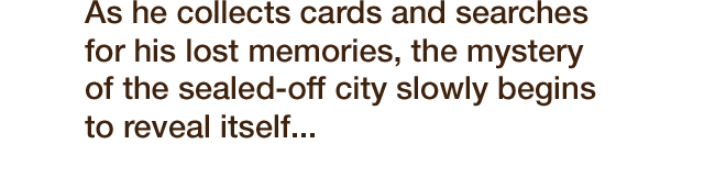 As he collects cards and searches for his lost memories, the mystery of this sealed-off city slowly begins to reveal itself...