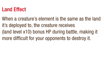 Land Effect - When a creature's element is the same as the land it's deployed to, the creature receives (land level x10) bonus HP during battle, making it more difficult for your opponents to destroy it.