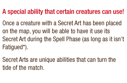 A special ability that certain creatures can use! - Once a creature with a Secret Art has been placed on the map, you will be able to have it use its Secret Art during the Spell phase (as long as it isn't Fatigued*). Secret Arts are unique abilities that can turn the tide of the match.