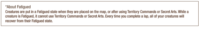 *About Fatigued - Creatures are put in a Fatigued state when they are placed on the map, or after using Territory Commands or Secret Arts. While a creature is Fatigued, it cannot use Territory Commands or Secret Arts. Every time you complete a lap, all of your creatures will recover from their Fatigued state.