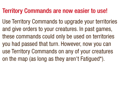 Territory Commands are now easier to use! - Use Territory Commands to upgrade your territories and give orders to your creatures. In past games, these commands could only be used on territories you had passed that turn. However, now you can use Territory Commands on any of your creatures on the map (as long as they aren't Fatigued*).