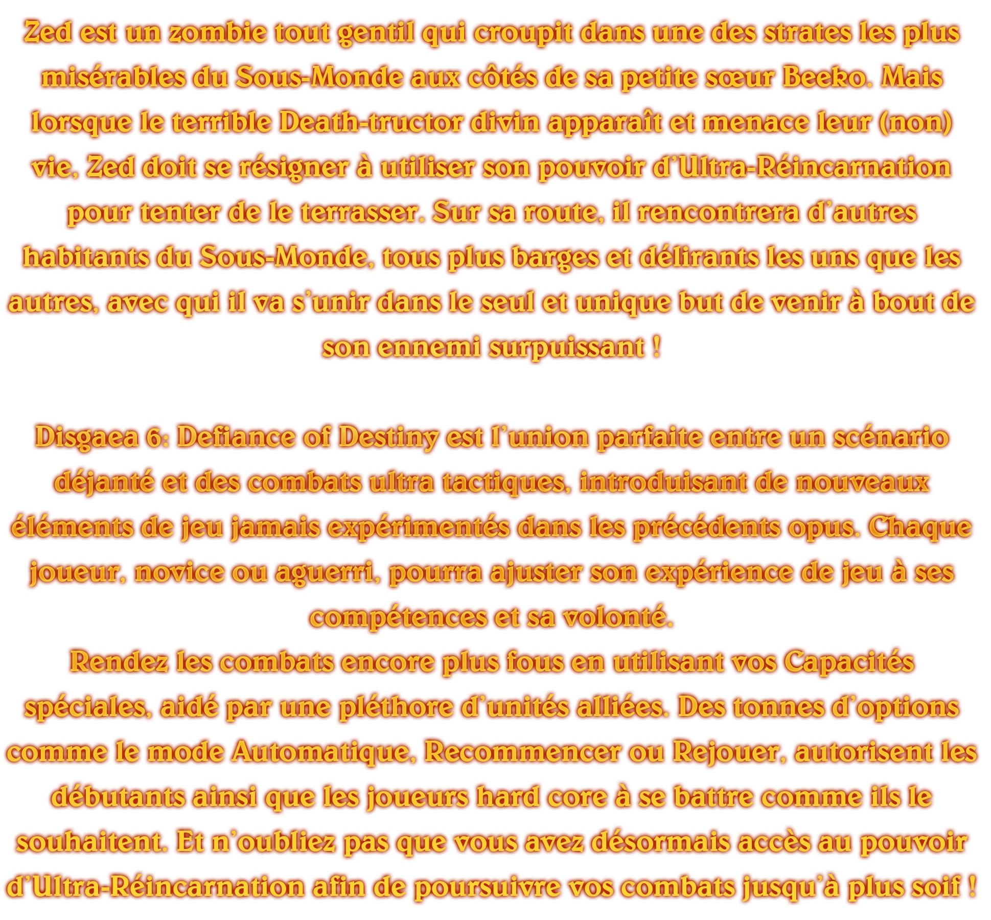 

								

								Zed est un zombie tout gentil qui croupit dans une des strates les plus misérables du Sous-Monde aux côtés de sa petite sœur Beeko. Mais lorsque le terrible Death-tructor divin apparaît et menace leur (non) vie, Zed doit se résigner à utiliser son pouvoir d’Ultra-Réincarnation pour tenter de le terrasser. Sur sa route, il rencontrera d’autres habitants du Sous-Monde, tous plus barges et délirants les uns que les autres, avec qui il va s’unir dans le seul et unique but de venir à bout de son ennemi surpuissant !



								Disgaea 6: Defiance of Destiny est l’union parfaite entre un scénario déjanté et des combats ultra tactiques, introduisant de nouveaux éléments de jeu jamais expérimentés dans les précédents opus. Chaque joueur, novice ou aguerri, pourra ajuster son expérience de jeu à ses compétences et sa volonté.

								Rendez les combats encore plus fous en utilisant vos Capacités spéciales, aidé par une pléthore d’unités alliées. Des tonnes d’options comme le mode Automatique, Recommencer ou Rejouer, autorisent les débutants ainsi que les joueurs hard core à se battre comme ils le souhaitent. Et n’oubliez pas que vous avez désormais accès au pouvoir d’Ultra-Réincarnation afin de poursuivre vos combats jusqu’à plus soif ! Un Sous-Monde comme vous n’en n’avez jamais vu !



								