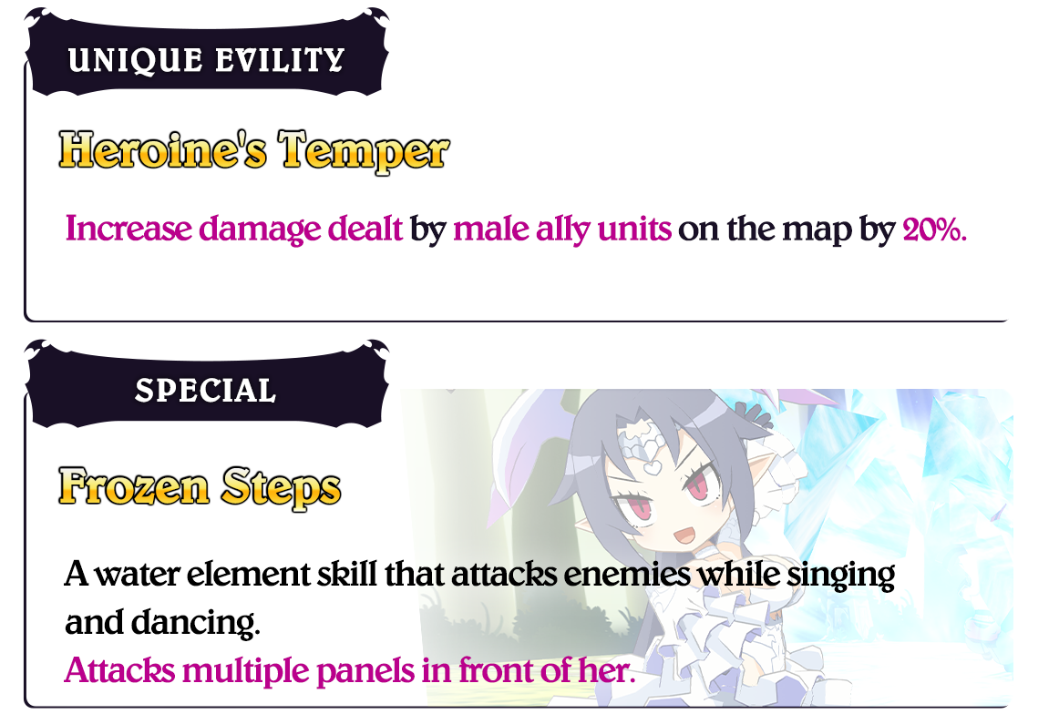 Heroine's Temper- Increase damage dealt by male ally units on the map by 20%. Frozen Steps- A water element skill that attacks enemies while singing and dancing. Attacks multiple panels in front of her.