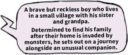 A brave but reckless boy who lives in a small village with his sister and grandpa. Determined to find his family after their home is invaded by monsters, he sets out on a journey alongside an unusual companion.