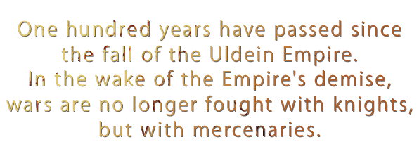 One hundred years have passed since the fall of the Uldein Empire. In the wake of the Empire's demise, wars are no longer fought with knights, but with mercenaries.