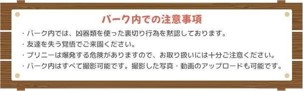 【パーク内での注意事項】パーク内では、凶器類を使った裏切り行為を黙認しております。友達を失う覚悟でご来園ください。プリニーは爆発する危険がありますので、お取り扱いには十分ご注意ください。パーク内はすべて撮影可能です。撮影した写真・動画のアップロードも可能です。