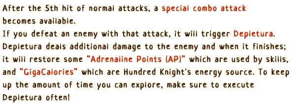 After the 5th hit of the normal attack, a special combo attack becomes available. If you defeat an enemy with that attack, it will trigger Depletura. Depletura deals additional damage to the enemy and when it finishes it will restore some Adrenaline Points (AP) which are used by skills and GigaCalories which are Hundred Knight's energy source. To keep up the amount of time you can explore, make sure to hit Depletura often!