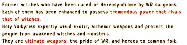 Former witches who have been cured of Hexensyndrome by WR surgeons. Each of them has been enhanced to possess tremendous power that rivals that of witches.
                Holy Valkyries expertly wield exotic, alchemic weapons and protect the people from awakened witches and monsters.
                They are ultimate weapons, the pride of WR, and heroes to common folk.