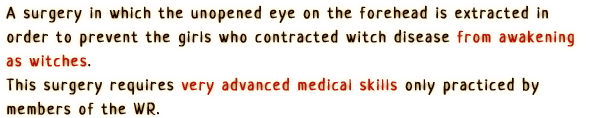 A surgery in which the unopened eye on the forehead is extracted in order to prevent the girls who contracted witch disease from awakening as witches.
                This surgery requires very advanced medical skills only practiced by members of the WR.