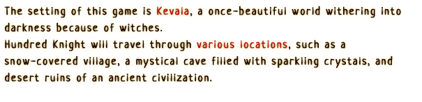 The setting of this game is Kevala, a once-beautiful world withering into darkness because of witches.
                Hundred Knight will travel through various locations, such as a snow-covered village, a mystical cave filled with sparkling crystals, and desert ruins of an ancient civilization.