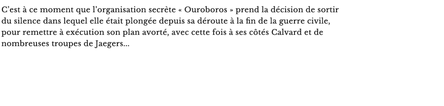 C’est à ce moment que l’organisation secrète « Ouroboros » prend la décision de sortir du silence dans lequel elle était plongée depuis sa déroute à la fin de la guerre civile, pour remettre à exécution son plan avorté, avec cette fois à ses côtés Calvard et de nombreuses troupes de Jaegers... 