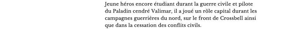 Jeune héros encore étudiant durant la guerre civile et pilote du Paladin cendré Valimar, il a joué un rôle capital durant les campagnes guerrières du nord, sur le front de Crossbell ainsi que dans la cessation des conflits civils.