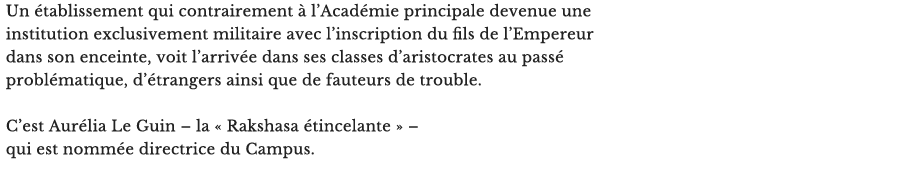 Un établissement qui contrairement à l’Académie principale devenue une institution exclusivement militaire avec l’inscription du fils de l’Empereur dans son enceinte, voit l’arrivée dans ses classes d’aristocrates au passé problématique, d’étrangers ainsi que de fauteurs de trouble.