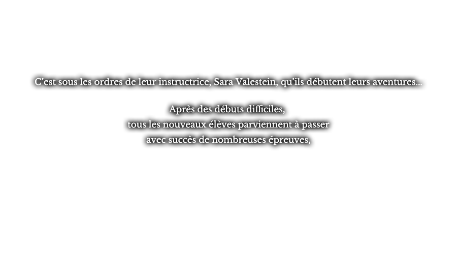 C’est sous les ordres de leur instructrice, Sara Valestein, qu’ils débutent leurs aventures... Après des débuts difficiles, tous les nouveaux élèves parviennent à passer avec succès de nombreuses épreuves,