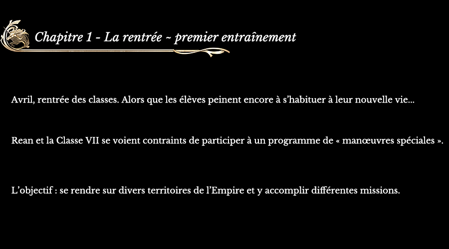 Chapitre 1 La rentrée ~ premier entraînement | Avril, rentrée des classes. Alors que les élèves peinent encore à s’habituer à leur nouvelle vie... Rean et la Classe VII se voient contraints de participer à un programme de « manœuvres spéciales ». L’objectif : se rendre sur divers territoires de l’Empire et y accomplir différentes missions.