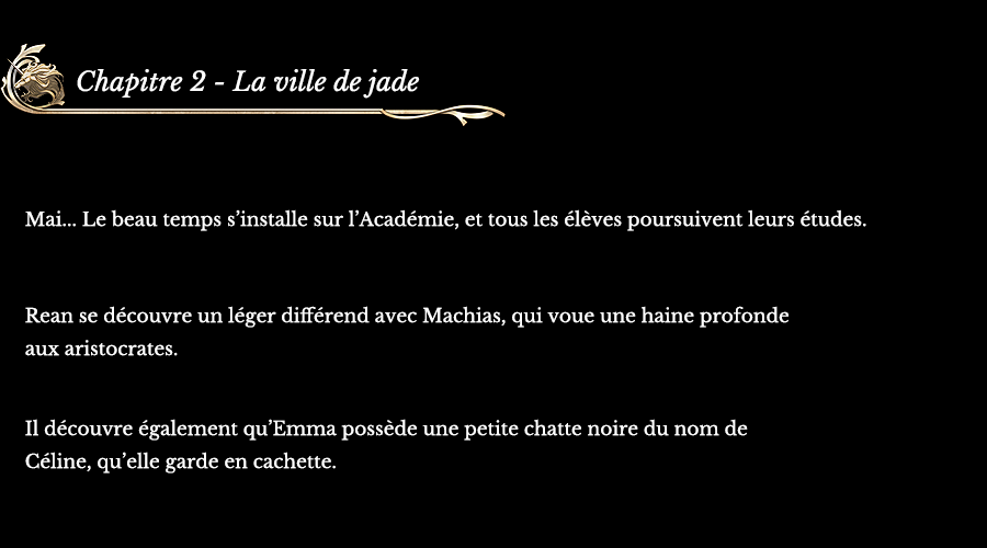 Chapitre 2 La ville de jade | Mai... Le beau temps s’installe sur l’Académie, et tous les élèves poursuivent leurs études. Rean se découvre un léger différend avec Machias, qui voue une haine profonde aux aristocrates. Il découvre également qu’Emma possède une petite chatte noire du nom de Céline, qu’elle garde en cachette.