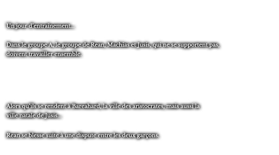 Un jour d’entraînement... Dans le groupe A, le groupe de Rean, Machias et Jusis, qui ne se supportent pas, doivent travailler ensemble. Alors qu’ils se rendent à Bareahard, la ville des aristocrates, mais aussi la ville natale de Jusis... Rean se blesse suite à une dispute entre les deux garçons.