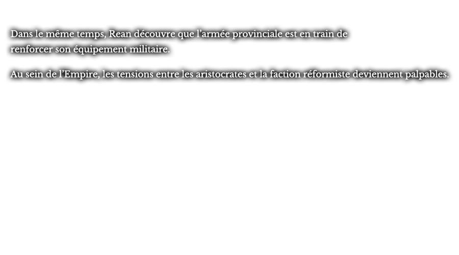 Dans le même temps, Rean découvre que l’armée provinciale est en train de renforcer son équipement militaire. Au sein de l’Empire, les tensions entre les aristocrates et la faction réformiste deviennent palpables.