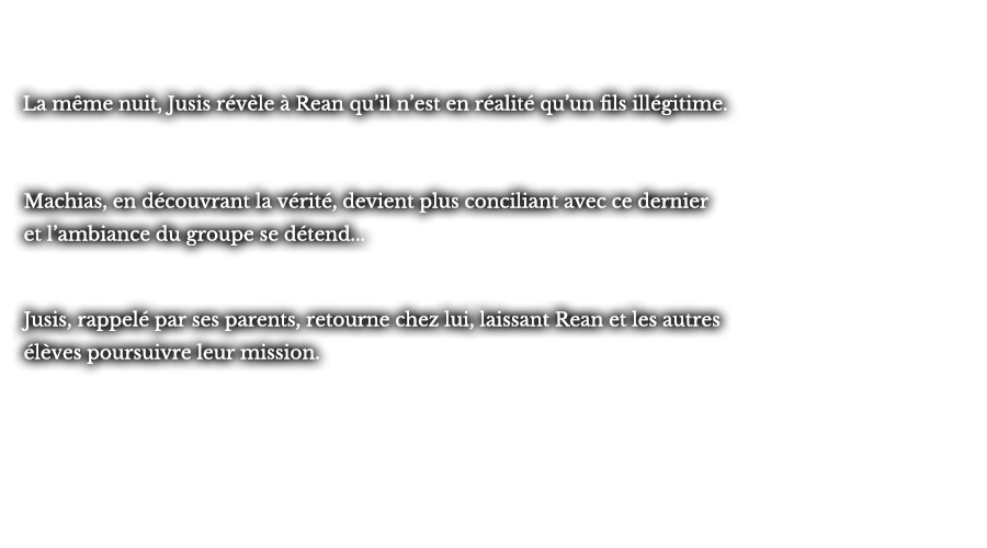 La même nuit, Jusis révèle à Rean qu’il n’est en réalité qu’un fils illégitime. Machias, en découvrant la vérité, devient plus conciliant avec ce dernier et l’ambiance du groupe se détend... Jusis, rappelé par ses parents, retourne chez lui, laissant Rean et les autres élèves poursuivre leur mission.