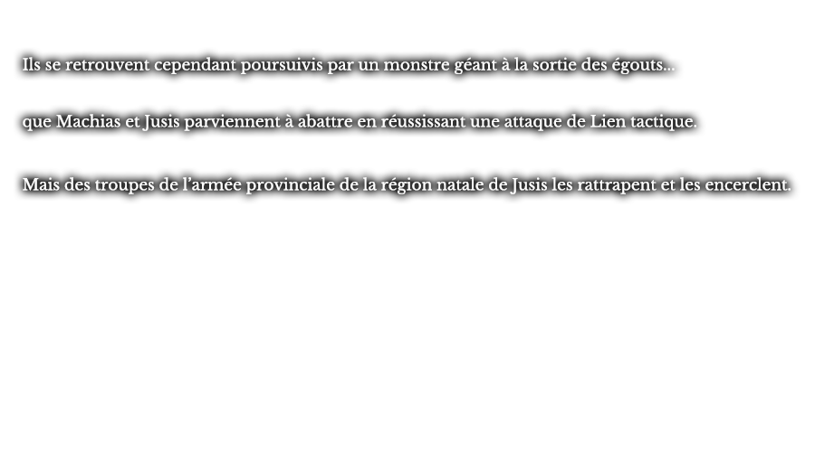 Ils se retrouvent cependant poursuivis par un monstre géant à la sortie des égouts... que Machias et Jusis parviennent à abattre en réussissant une attaque de Lien tactique. Mais des troupes de l’armée provinciale de la région natale de Jusis les rattrapent et les encerclent.