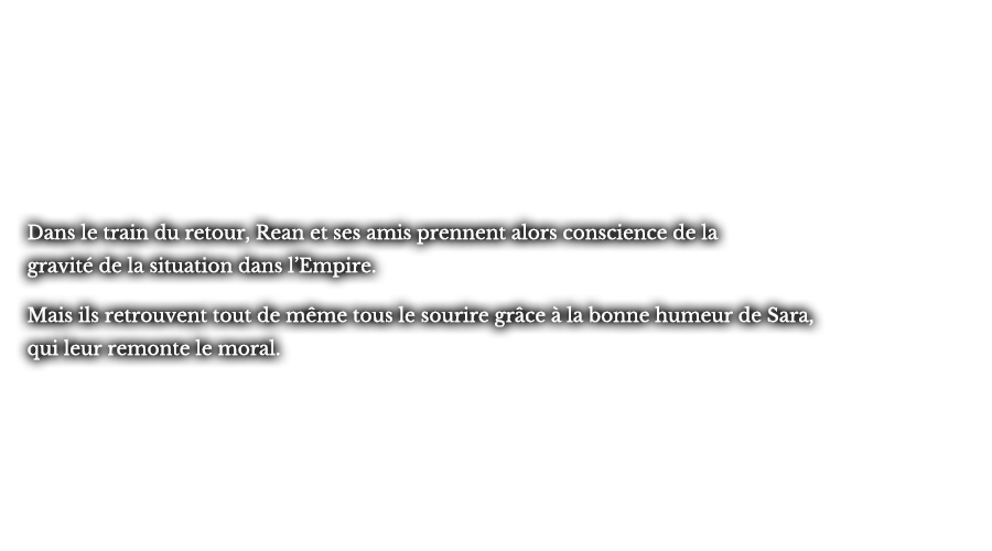 Dans le train du retour, Rean et ses amis prennent alors conscience de la gravité de la situation dans l’Empire. Mais ils retrouvent tout de même tous le sourire grâce à la bonne humeur de Sara, qui leur remonte le moral.