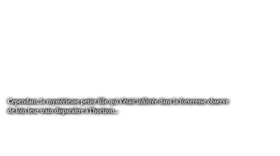 Cependant, la mystérieuse petite fille qui s’était infiltrée dans la forteresse observe de loin leur train disparaître à l’horizon...