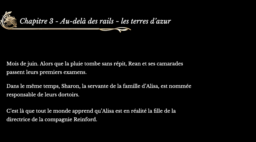 Chapitre 3 Au-delà des rails ~ les terres d’azur | Mois de juin. Alors que la pluie tombe sans répit, Rean et ses camarades passent leurs premiers examens. Dans le même temps, Sharon, la servante de la famille d’Alisa, est nommée responsable de leurs dortoirs. C’est là que tout le monde apprend qu’Alisa est en réalité la fille de la directrice de la compagnie Reinford.
