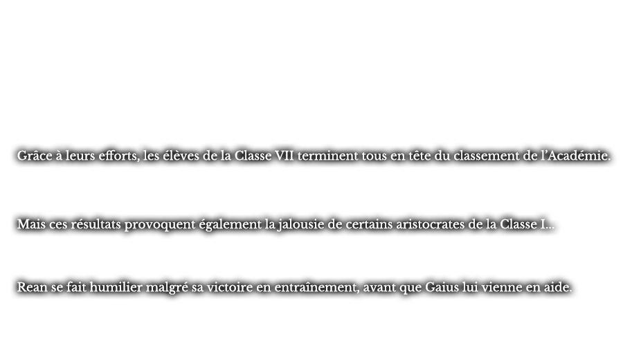 Grâce à leurs efforts, les élèves de la Classe VII terminent tous en tête du classement de l’Académie. Mais ces résultats provoquent également la jalousie de certains aristocrates de la Classe I... Rean se fait humilier malgré sa victoire en entraînement, avant que Gaius lui vienne en aide.