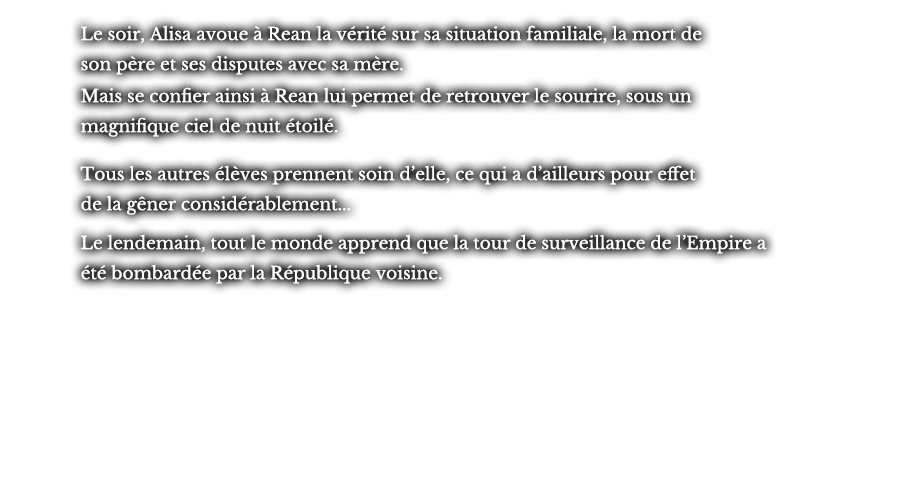 Le soir, Alisa avoue à Rean la vérité sur sa situation familiale, la mort de son père et ses disputes avec sa mère. Mais se confier ainsi à Rean lui permet de retrouver le sourire, sous un magnifique ciel de nuit étoilé. Tous les autres élèves prennent soin d’elle, ce qui a d’ailleurs pour effet de la gêner considérablement... Le lendemain, tout le monde apprend que la tour de surveillance de l’Empire a été bombardée par la République voisine.