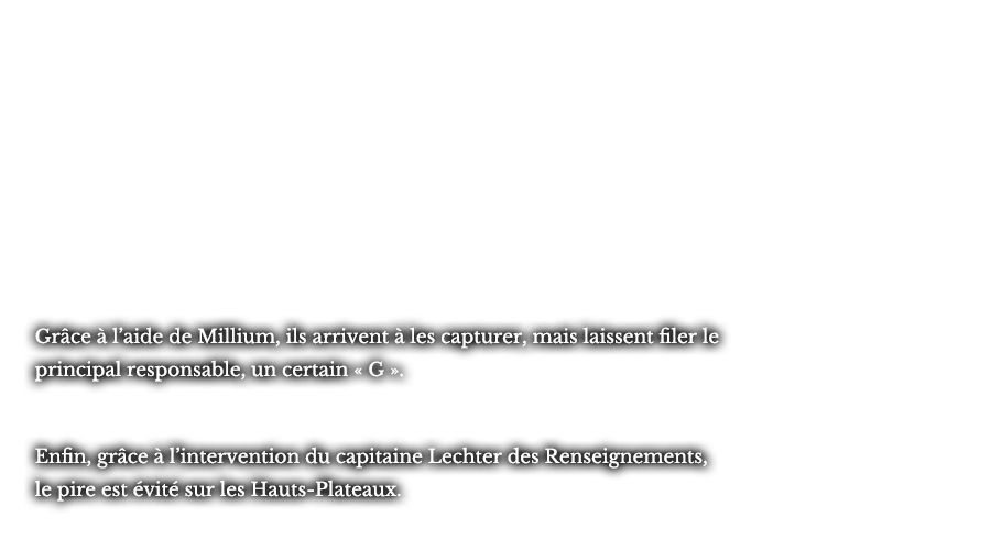 Grâce à l’aide de Millium, ils arrivent à les capturer, mais laissent filer le principal responsable, un certain « G ». Enfin, grâce à l’intervention du capitaine Lechter des Renseignements, le pire est évité sur les Hauts-Plateaux.