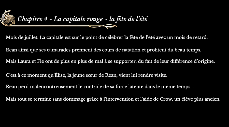 Chapitre 4 - La capitale rouge ~ la fête de l’été | Mois de juillet. La capitale est sur le point de célébrer la fête de l’été avec un mois de retard. Rean ainsi que ses camarades prennent des cours de natation et profitent du beau temps. Mais Laura et Fie ont de plus en plus de mal à se supporter, du fait de leur différence d’origine. C’est à ce moment qu’Élise, la jeune sœur de Rean, vient lui rendre visite. Rean perd malencontreusement le contrôle de sa force latente dans le même temps... Mais tout se termine sans dommage grâce à l’intervention et l’aide de Crow, un élève plus ancien.