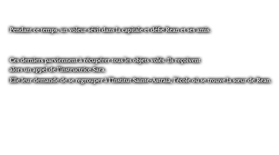 Pendant ce temps, un voleur sévit dans la capitale et défie Rean et ses amis. Ces derniers parviennent à récupérer tous les objets volés. Ils reçoivent alors un appel de l’instructrice Sara. Elle leur demande de se regrouper à l’Institut Sainte-Astraia, l’école où se trouve la sœur de Rean. 
					
