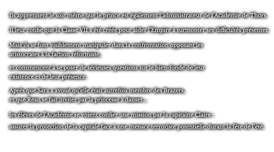 Ils apprennent le soir même que le prince est également l’administrateur de l’Académie de Thors. Il leur confie que la Classe VII a été créée pour aider l’Empire à surmonter ses difficultés présentes. Mais ils se font visiblement manipuler dans la confrontation opposant les aristocrates à la faction réformiste, et commencent à se poser de sérieuses questions sur le bien-fondé de leur existence et de leur présence. Après que Sara a avoué qu’elle était autrefois membre des Brazers, et que Rean se fait inviter par la princesse à danser... les élèves de l’Académie se voient confier une mission par la capitaine Claire : assurer la protection de la capitale face à une menace terroriste potentielle durant la fête de l’été.
