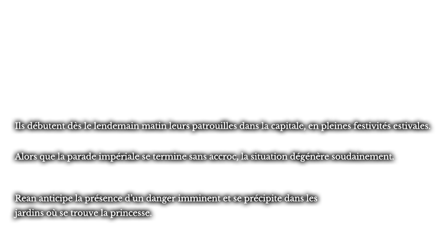 Ils débutent dès le lendemain matin leurs patrouilles dans la capitale, en pleines festivités estivales. Alors que la parade impériale se termine sans accroc, la situation dégénère soudainement. Rean anticipe la présence d’un danger imminent et se précipite dans les jardins où se trouve la princesse. 
					