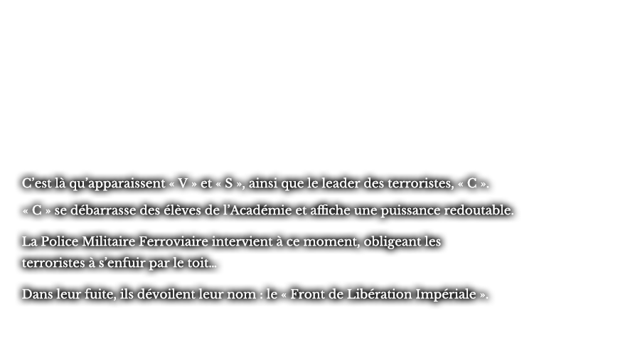 C’est là qu’apparaissent « V » et « S », ainsi que le leader des terroristes, « C ». « C » se débarrasse des élèves de l’Académie et affiche une puissance redoutable. La Police Militaire Ferroviaire intervient à ce moment, obligeant les terroristes à s’enfuir par le toit… Dans leur fuite, ils dévoilent leur nom : le « Front de Libération Impériale ».