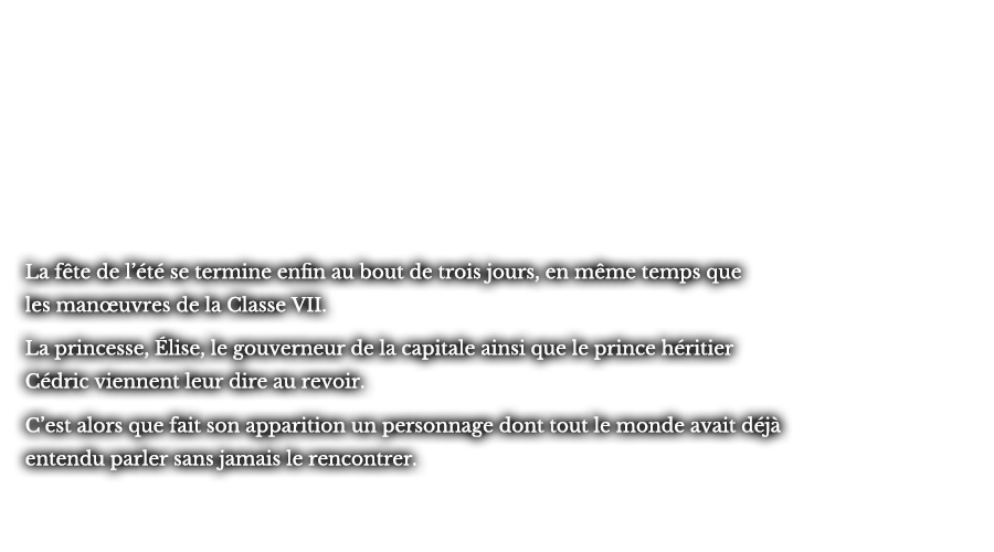 La fête de l’été se termine enfin au bout de trois jours, en même temps que les manœuvres de la Classe VII. La princesse, Élise, le gouverneur de la capitale ainsi que le prince héritier Cédric viennent leur dire au revoir. C’est alors que fait son apparition un personnage dont tout le monde avait déjà entendu parler sans jamais le rencontrer.
					