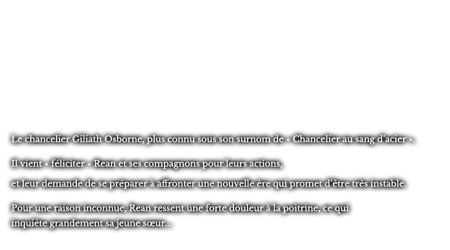 Le chancelier Giliath Osborne, plus connu sous son surnom de « Chancelier au sang d’acier ». Il vient « féliciter » Rean et ses compagnons pour leurs actions, en leur demande de se préparer à affronter une nouvelle ère qui promet d’être très instable. Pour une raison inconnue, Rean ressent une forte douleur à la poitrine, ce qui inquiète grandement sa jeune sœur...