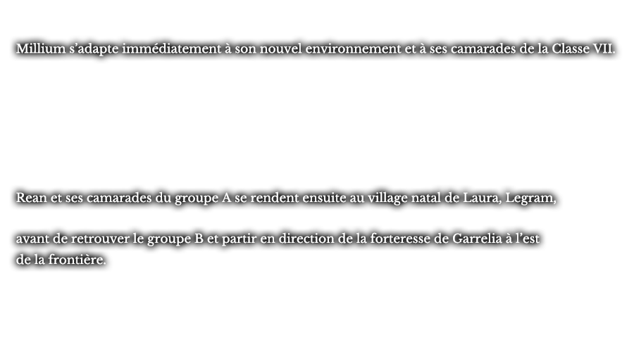 Millium s’adapte immédiatement à son nouvel environnement et à ses camarades de la Classe VII. Rean et ses camarades du groupe A se rendent ensuite le village natal de Laura, Legram, durant leurs manœuvres, avant de retrouver le groupe B et partir en direction de la forteresse de Garrelia à l’est de la frontière. avant de retrouver le groupe B et partir en direction de la forteresse de Garrelia à l’est de la frontière.