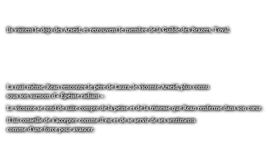 Ils visitent le dojo des Arseid, et retrouvent le membre de la Guilde des Brazers, Toval. La nuit même, Rean rencontre le père de Laura, le vicomte Arseid, plus connu sous son surnom d’« Épéiste radiant ». Le vicomte se rend de suite compte de la peine et de la tristesse que Rean renferme dans son cœur. Il lui conseille de s’accepter comme il est et de se servir de ses sentiments comme d’une force pour avancer. 