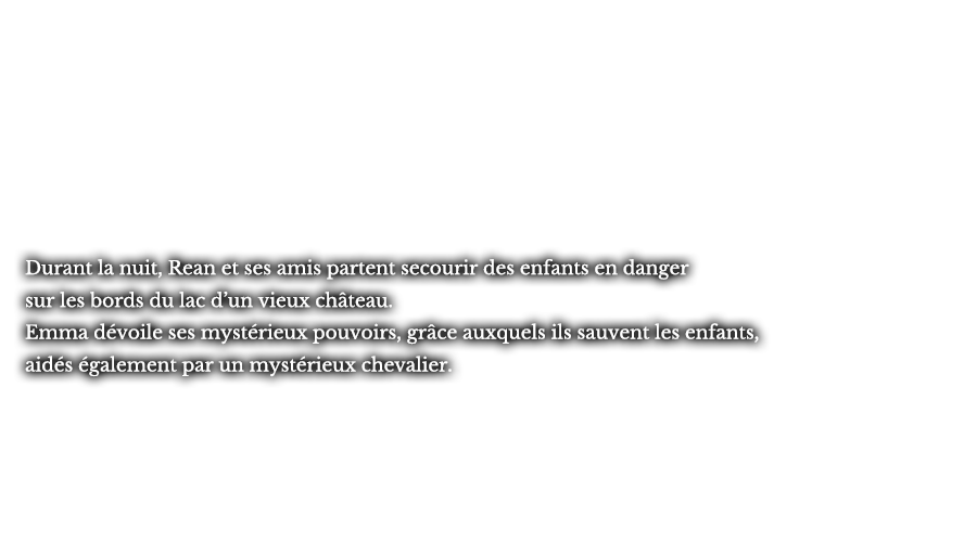 Durant la nuit, Rean et ses amis partent secourir des enfants en danger sur les bords du lac d’un vieux château. Emma dévoile ses mystérieux pouvoirs, grâce auxquels ils sauvent les enfants, aidés également par un mystérieux chevalier. 