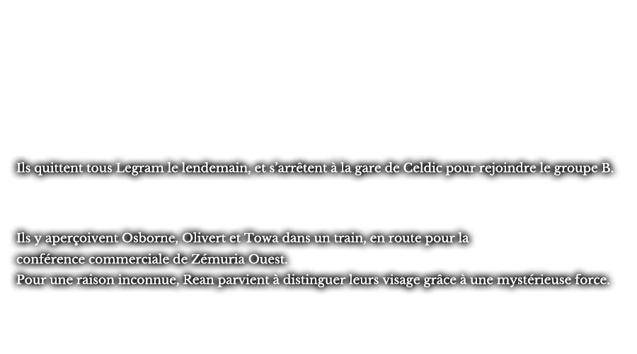 Ils quittent tous Legram le lendemain, et s’arrêtent à la gare de Celdic pour rejoindre le groupe B. Ils y aperçoivent Osborne, Olivert et Towa dans un train, en route pour la conférence commerciale de Zémuria Ouest. Pour une raison inconnue, Rean parvient à distinguer leurs visages grâce à une mystérieuse force.